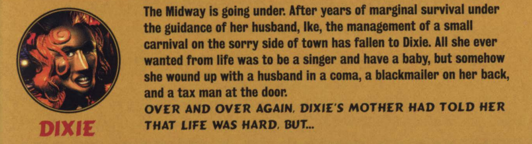 image describing the character 'Dixie'that reads 'The Midway is going under. After years of marginal survival under the guidance of her husband. Ike, the management of a small carnival on the sorry side of town has fallen to Dixie. All she ever wanted from life was to be a singer and have a baby, but somehow she wound up with a husband in a coma, a blackmailer on her back and a tax man at the door. OVER AND OVER AGAIN, DIXIE'S MOTHER HAD TOLD HER LIFE WAS HARD BUT...'