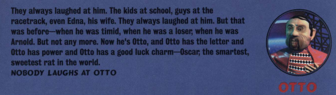 image describing the character 'Otto' that reads 'They always laughed at him. The kids at school, guys at the racetrack, even Edna, his wife. They always laughed at him. But that was before - when he timid, when he was loser, when he was Arnold. But not any more. Now he's Otto, and Otto has the letter and Otto has power and Otto has good luck charm - Oscar, the smartest, sweetest rat in the world. NOBODY LAUGHS AT OTTO'